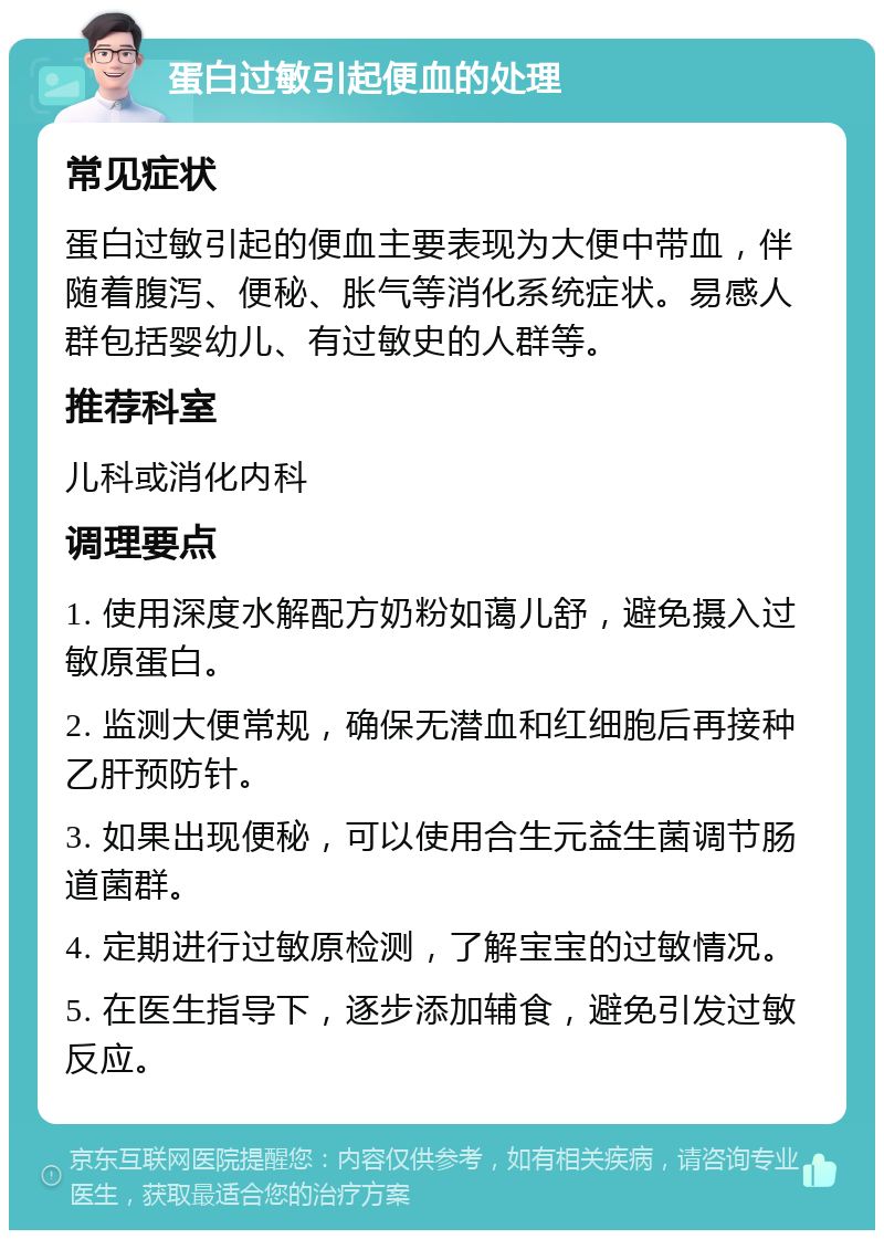 蛋白过敏引起便血的处理 常见症状 蛋白过敏引起的便血主要表现为大便中带血，伴随着腹泻、便秘、胀气等消化系统症状。易感人群包括婴幼儿、有过敏史的人群等。 推荐科室 儿科或消化内科 调理要点 1. 使用深度水解配方奶粉如蔼儿舒，避免摄入过敏原蛋白。 2. 监测大便常规，确保无潜血和红细胞后再接种乙肝预防针。 3. 如果出现便秘，可以使用合生元益生菌调节肠道菌群。 4. 定期进行过敏原检测，了解宝宝的过敏情况。 5. 在医生指导下，逐步添加辅食，避免引发过敏反应。