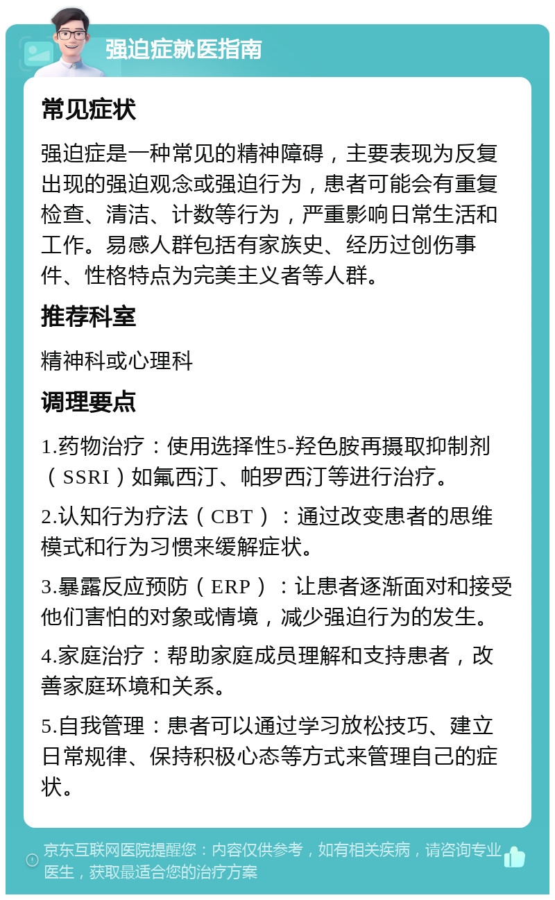 强迫症就医指南 常见症状 强迫症是一种常见的精神障碍，主要表现为反复出现的强迫观念或强迫行为，患者可能会有重复检查、清洁、计数等行为，严重影响日常生活和工作。易感人群包括有家族史、经历过创伤事件、性格特点为完美主义者等人群。 推荐科室 精神科或心理科 调理要点 1.药物治疗：使用选择性5-羟色胺再摄取抑制剂（SSRI）如氟西汀、帕罗西汀等进行治疗。 2.认知行为疗法（CBT）：通过改变患者的思维模式和行为习惯来缓解症状。 3.暴露反应预防（ERP）：让患者逐渐面对和接受他们害怕的对象或情境，减少强迫行为的发生。 4.家庭治疗：帮助家庭成员理解和支持患者，改善家庭环境和关系。 5.自我管理：患者可以通过学习放松技巧、建立日常规律、保持积极心态等方式来管理自己的症状。