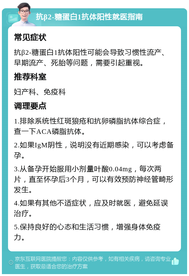 抗β2-糖蛋白1抗体阳性就医指南 常见症状 抗β2-糖蛋白1抗体阳性可能会导致习惯性流产、早期流产、死胎等问题，需要引起重视。 推荐科室 妇产科、免疫科 调理要点 1.排除系统性红斑狼疮和抗卵磷脂抗体综合症，查一下ACA磷脂抗体。 2.如果IgM阴性，说明没有近期感染，可以考虑备孕。 3.从备孕开始服用小剂量叶酸0.04mg，每次两片，直至怀孕后3个月，可以有效预防神经管畸形发生。 4.如果有其他不适症状，应及时就医，避免延误治疗。 5.保持良好的心态和生活习惯，增强身体免疫力。