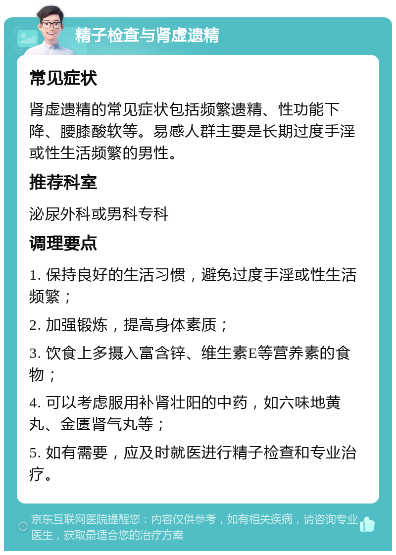 精子检查与肾虚遗精 常见症状 肾虚遗精的常见症状包括频繁遗精、性功能下降、腰膝酸软等。易感人群主要是长期过度手淫或性生活频繁的男性。 推荐科室 泌尿外科或男科专科 调理要点 1. 保持良好的生活习惯，避免过度手淫或性生活频繁； 2. 加强锻炼，提高身体素质； 3. 饮食上多摄入富含锌、维生素E等营养素的食物； 4. 可以考虑服用补肾壮阳的中药，如六味地黄丸、金匮肾气丸等； 5. 如有需要，应及时就医进行精子检查和专业治疗。