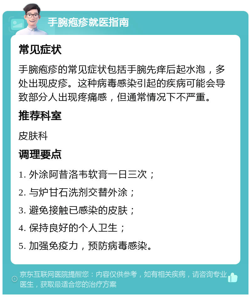 手腕疱疹就医指南 常见症状 手腕疱疹的常见症状包括手腕先痒后起水泡，多处出现皮疹。这种病毒感染引起的疾病可能会导致部分人出现疼痛感，但通常情况下不严重。 推荐科室 皮肤科 调理要点 1. 外涂阿昔洛韦软膏一日三次； 2. 与炉甘石洗剂交替外涂； 3. 避免接触已感染的皮肤； 4. 保持良好的个人卫生； 5. 加强免疫力，预防病毒感染。