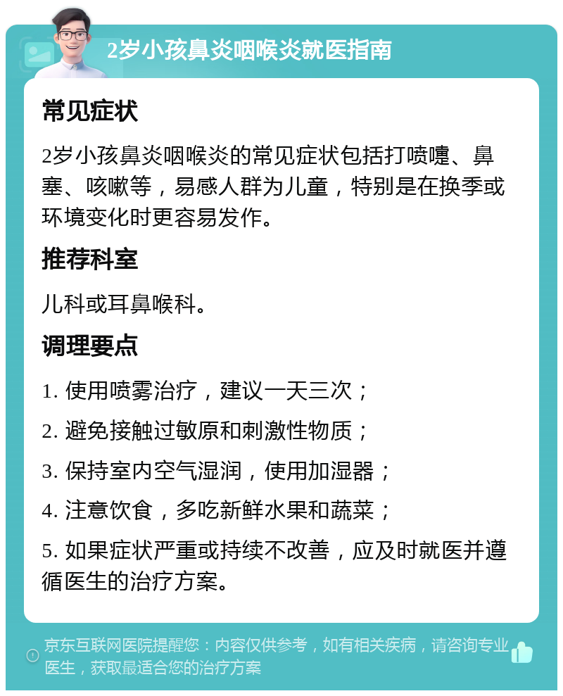 2岁小孩鼻炎咽喉炎就医指南 常见症状 2岁小孩鼻炎咽喉炎的常见症状包括打喷嚏、鼻塞、咳嗽等，易感人群为儿童，特别是在换季或环境变化时更容易发作。 推荐科室 儿科或耳鼻喉科。 调理要点 1. 使用喷雾治疗，建议一天三次； 2. 避免接触过敏原和刺激性物质； 3. 保持室内空气湿润，使用加湿器； 4. 注意饮食，多吃新鲜水果和蔬菜； 5. 如果症状严重或持续不改善，应及时就医并遵循医生的治疗方案。