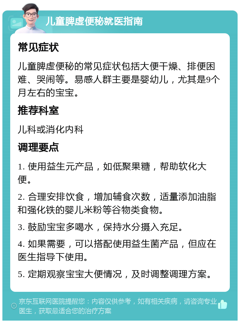 儿童脾虚便秘就医指南 常见症状 儿童脾虚便秘的常见症状包括大便干燥、排便困难、哭闹等。易感人群主要是婴幼儿，尤其是9个月左右的宝宝。 推荐科室 儿科或消化内科 调理要点 1. 使用益生元产品，如低聚果糖，帮助软化大便。 2. 合理安排饮食，增加辅食次数，适量添加油脂和强化铁的婴儿米粉等谷物类食物。 3. 鼓励宝宝多喝水，保持水分摄入充足。 4. 如果需要，可以搭配使用益生菌产品，但应在医生指导下使用。 5. 定期观察宝宝大便情况，及时调整调理方案。