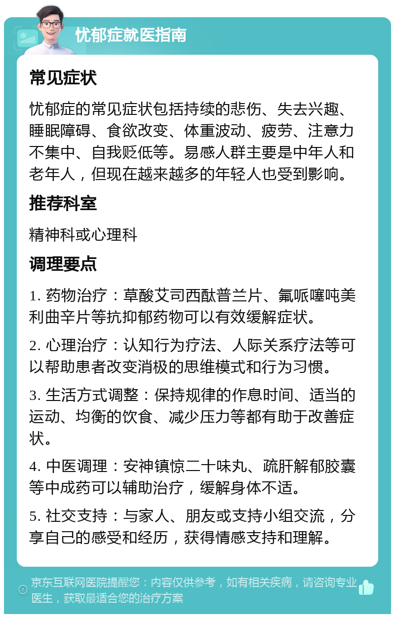 忧郁症就医指南 常见症状 忧郁症的常见症状包括持续的悲伤、失去兴趣、睡眠障碍、食欲改变、体重波动、疲劳、注意力不集中、自我贬低等。易感人群主要是中年人和老年人，但现在越来越多的年轻人也受到影响。 推荐科室 精神科或心理科 调理要点 1. 药物治疗：草酸艾司西酞普兰片、氟哌噻吨美利曲辛片等抗抑郁药物可以有效缓解症状。 2. 心理治疗：认知行为疗法、人际关系疗法等可以帮助患者改变消极的思维模式和行为习惯。 3. 生活方式调整：保持规律的作息时间、适当的运动、均衡的饮食、减少压力等都有助于改善症状。 4. 中医调理：安神镇惊二十味丸、疏肝解郁胶囊等中成药可以辅助治疗，缓解身体不适。 5. 社交支持：与家人、朋友或支持小组交流，分享自己的感受和经历，获得情感支持和理解。