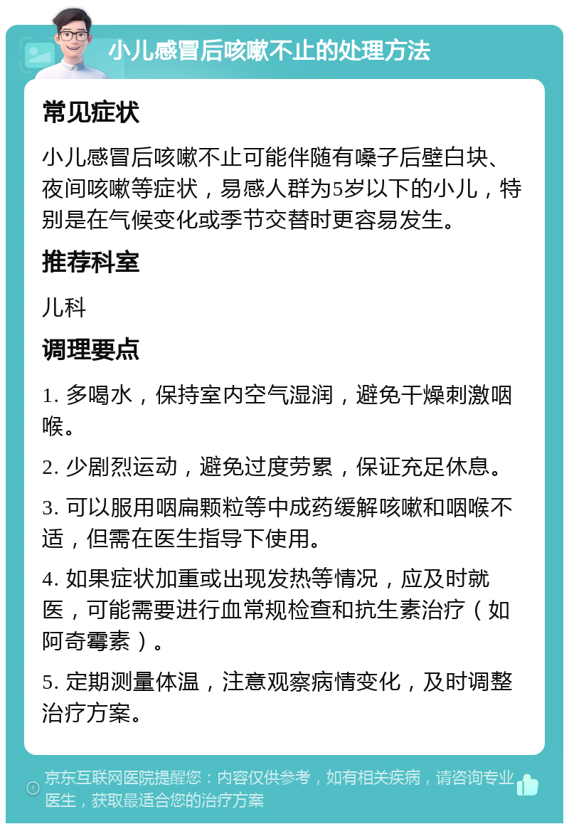 小儿感冒后咳嗽不止的处理方法 常见症状 小儿感冒后咳嗽不止可能伴随有嗓子后壁白块、夜间咳嗽等症状，易感人群为5岁以下的小儿，特别是在气候变化或季节交替时更容易发生。 推荐科室 儿科 调理要点 1. 多喝水，保持室内空气湿润，避免干燥刺激咽喉。 2. 少剧烈运动，避免过度劳累，保证充足休息。 3. 可以服用咽扁颗粒等中成药缓解咳嗽和咽喉不适，但需在医生指导下使用。 4. 如果症状加重或出现发热等情况，应及时就医，可能需要进行血常规检查和抗生素治疗（如阿奇霉素）。 5. 定期测量体温，注意观察病情变化，及时调整治疗方案。