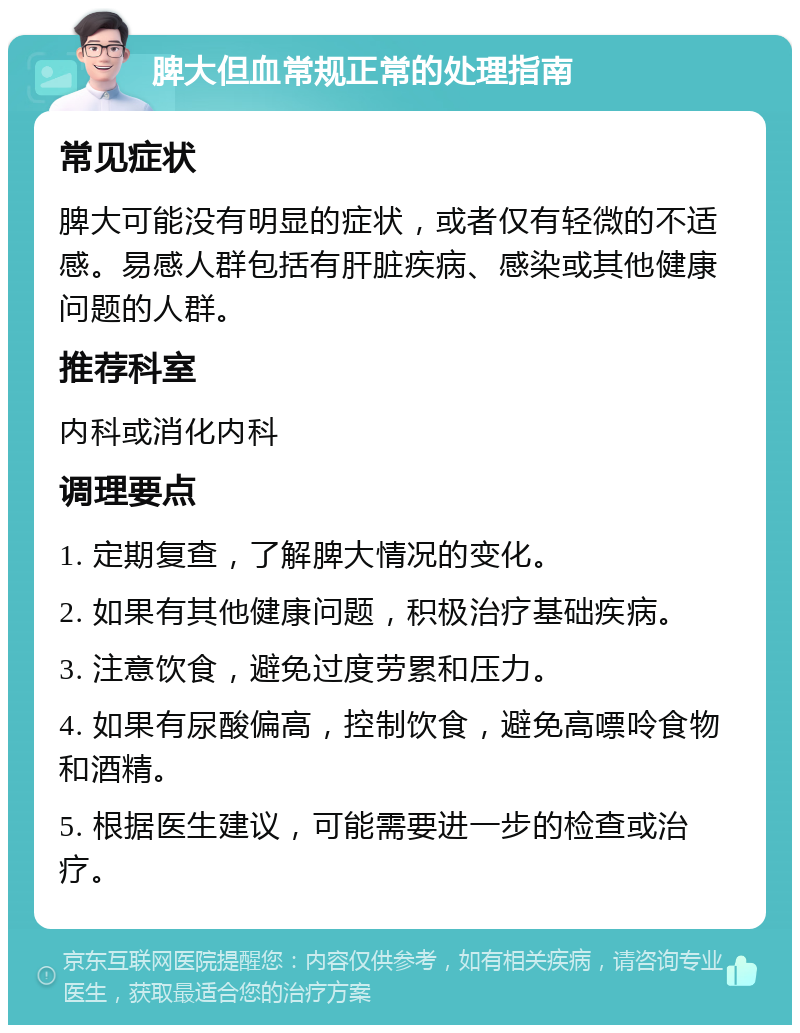 脾大但血常规正常的处理指南 常见症状 脾大可能没有明显的症状，或者仅有轻微的不适感。易感人群包括有肝脏疾病、感染或其他健康问题的人群。 推荐科室 内科或消化内科 调理要点 1. 定期复查，了解脾大情况的变化。 2. 如果有其他健康问题，积极治疗基础疾病。 3. 注意饮食，避免过度劳累和压力。 4. 如果有尿酸偏高，控制饮食，避免高嘌呤食物和酒精。 5. 根据医生建议，可能需要进一步的检查或治疗。