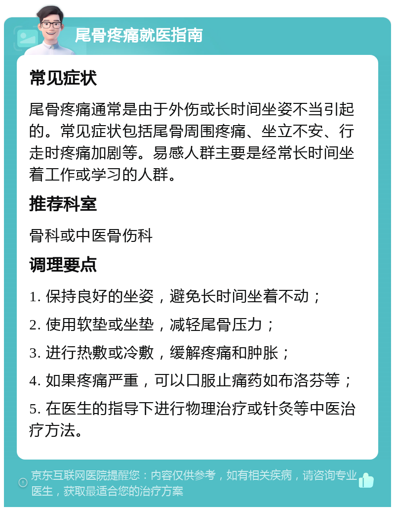 尾骨疼痛就医指南 常见症状 尾骨疼痛通常是由于外伤或长时间坐姿不当引起的。常见症状包括尾骨周围疼痛、坐立不安、行走时疼痛加剧等。易感人群主要是经常长时间坐着工作或学习的人群。 推荐科室 骨科或中医骨伤科 调理要点 1. 保持良好的坐姿，避免长时间坐着不动； 2. 使用软垫或坐垫，减轻尾骨压力； 3. 进行热敷或冷敷，缓解疼痛和肿胀； 4. 如果疼痛严重，可以口服止痛药如布洛芬等； 5. 在医生的指导下进行物理治疗或针灸等中医治疗方法。