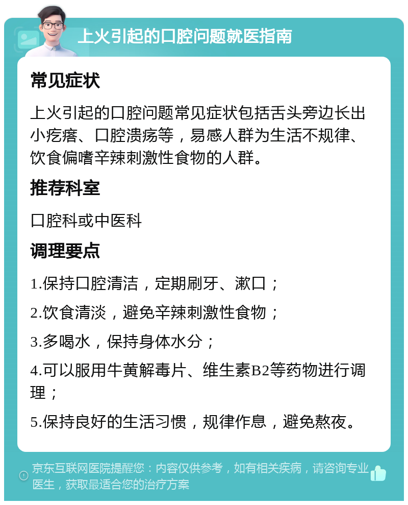 上火引起的口腔问题就医指南 常见症状 上火引起的口腔问题常见症状包括舌头旁边长出小疙瘩、口腔溃疡等，易感人群为生活不规律、饮食偏嗜辛辣刺激性食物的人群。 推荐科室 口腔科或中医科 调理要点 1.保持口腔清洁，定期刷牙、漱口； 2.饮食清淡，避免辛辣刺激性食物； 3.多喝水，保持身体水分； 4.可以服用牛黄解毒片、维生素B2等药物进行调理； 5.保持良好的生活习惯，规律作息，避免熬夜。