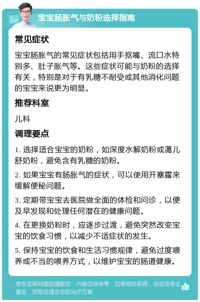 宝宝肠胀气与奶粉选择指南 常见症状 宝宝肠胀气的常见症状包括用手抠嘴、流口水特别多、肚子胀气等。这些症状可能与奶粉的选择有关，特别是对于有乳糖不耐受或其他消化问题的宝宝来说更为明显。 推荐科室 儿科 调理要点 1. 选择适合宝宝的奶粉，如深度水解奶粉或蔼儿舒奶粉，避免含有乳糖的奶粉。 2. 如果宝宝有肠胀气的症状，可以使用开塞露来缓解便秘问题。 3. 定期带宝宝去医院做全面的体检和问诊，以便及早发现和处理任何潜在的健康问题。 4. 在更换奶粉时，应逐步过渡，避免突然改变宝宝的饮食习惯，以减少不适症状的发生。 5. 保持宝宝的饮食和生活习惯规律，避免过度喂养或不当的喂养方式，以维护宝宝的肠道健康。