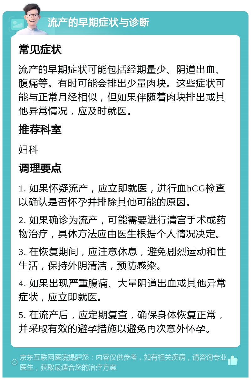 流产的早期症状与诊断 常见症状 流产的早期症状可能包括经期量少、阴道出血、腹痛等。有时可能会排出少量肉块。这些症状可能与正常月经相似，但如果伴随着肉块排出或其他异常情况，应及时就医。 推荐科室 妇科 调理要点 1. 如果怀疑流产，应立即就医，进行血hCG检查以确认是否怀孕并排除其他可能的原因。 2. 如果确诊为流产，可能需要进行清宫手术或药物治疗，具体方法应由医生根据个人情况决定。 3. 在恢复期间，应注意休息，避免剧烈运动和性生活，保持外阴清洁，预防感染。 4. 如果出现严重腹痛、大量阴道出血或其他异常症状，应立即就医。 5. 在流产后，应定期复查，确保身体恢复正常，并采取有效的避孕措施以避免再次意外怀孕。