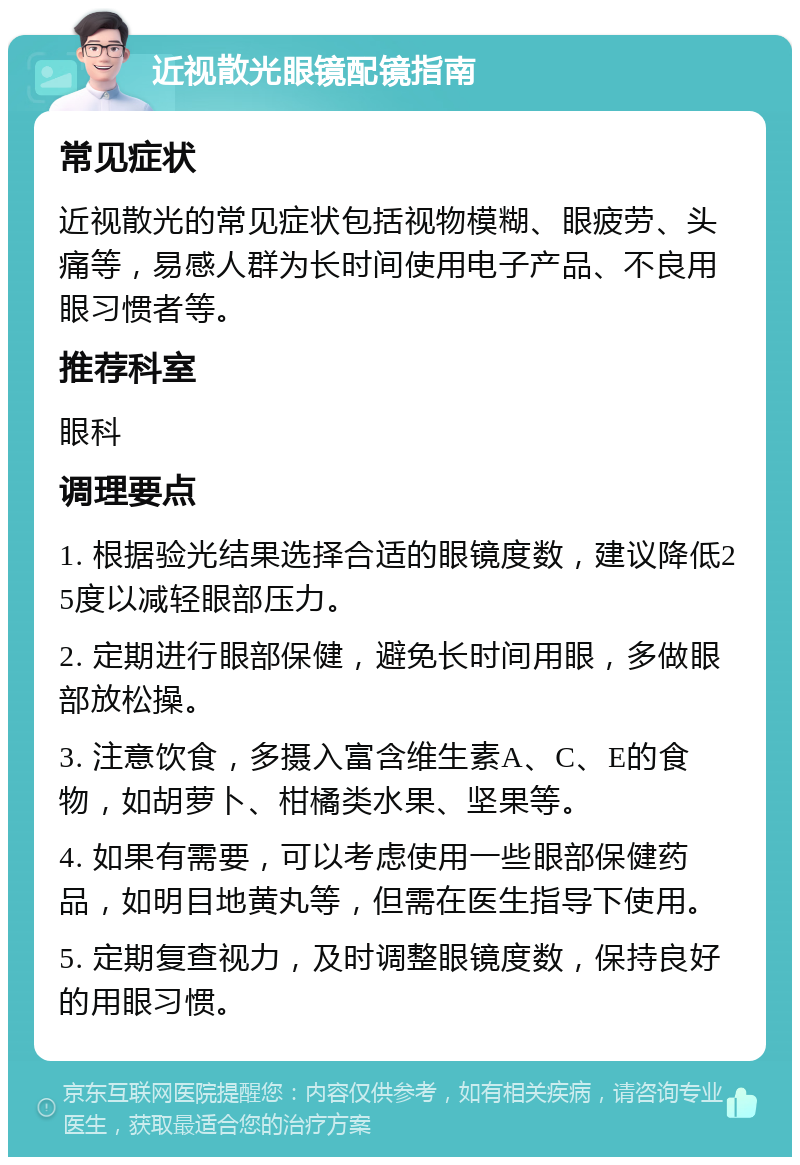 近视散光眼镜配镜指南 常见症状 近视散光的常见症状包括视物模糊、眼疲劳、头痛等，易感人群为长时间使用电子产品、不良用眼习惯者等。 推荐科室 眼科 调理要点 1. 根据验光结果选择合适的眼镜度数，建议降低25度以减轻眼部压力。 2. 定期进行眼部保健，避免长时间用眼，多做眼部放松操。 3. 注意饮食，多摄入富含维生素A、C、E的食物，如胡萝卜、柑橘类水果、坚果等。 4. 如果有需要，可以考虑使用一些眼部保健药品，如明目地黄丸等，但需在医生指导下使用。 5. 定期复查视力，及时调整眼镜度数，保持良好的用眼习惯。