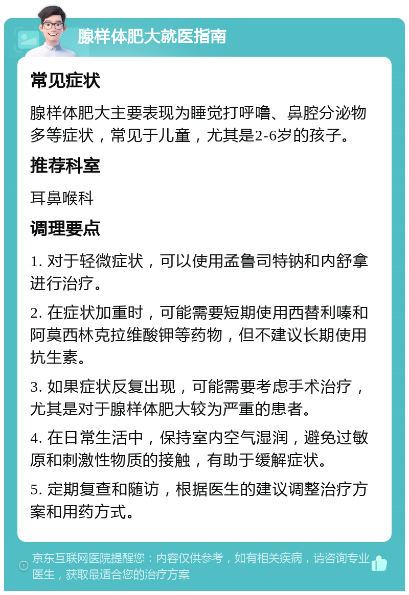 腺样体肥大就医指南 常见症状 腺样体肥大主要表现为睡觉打呼噜、鼻腔分泌物多等症状，常见于儿童，尤其是2-6岁的孩子。 推荐科室 耳鼻喉科 调理要点 1. 对于轻微症状，可以使用孟鲁司特钠和内舒拿进行治疗。 2. 在症状加重时，可能需要短期使用西替利嗪和阿莫西林克拉维酸钾等药物，但不建议长期使用抗生素。 3. 如果症状反复出现，可能需要考虑手术治疗，尤其是对于腺样体肥大较为严重的患者。 4. 在日常生活中，保持室内空气湿润，避免过敏原和刺激性物质的接触，有助于缓解症状。 5. 定期复查和随访，根据医生的建议调整治疗方案和用药方式。