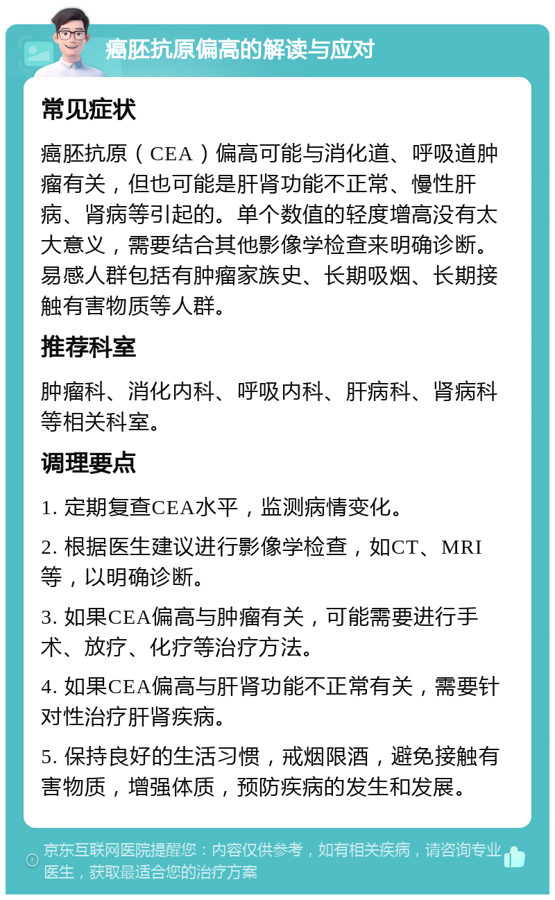 癌胚抗原偏高的解读与应对 常见症状 癌胚抗原（CEA）偏高可能与消化道、呼吸道肿瘤有关，但也可能是肝肾功能不正常、慢性肝病、肾病等引起的。单个数值的轻度增高没有太大意义，需要结合其他影像学检查来明确诊断。易感人群包括有肿瘤家族史、长期吸烟、长期接触有害物质等人群。 推荐科室 肿瘤科、消化内科、呼吸内科、肝病科、肾病科等相关科室。 调理要点 1. 定期复查CEA水平，监测病情变化。 2. 根据医生建议进行影像学检查，如CT、MRI等，以明确诊断。 3. 如果CEA偏高与肿瘤有关，可能需要进行手术、放疗、化疗等治疗方法。 4. 如果CEA偏高与肝肾功能不正常有关，需要针对性治疗肝肾疾病。 5. 保持良好的生活习惯，戒烟限酒，避免接触有害物质，增强体质，预防疾病的发生和发展。