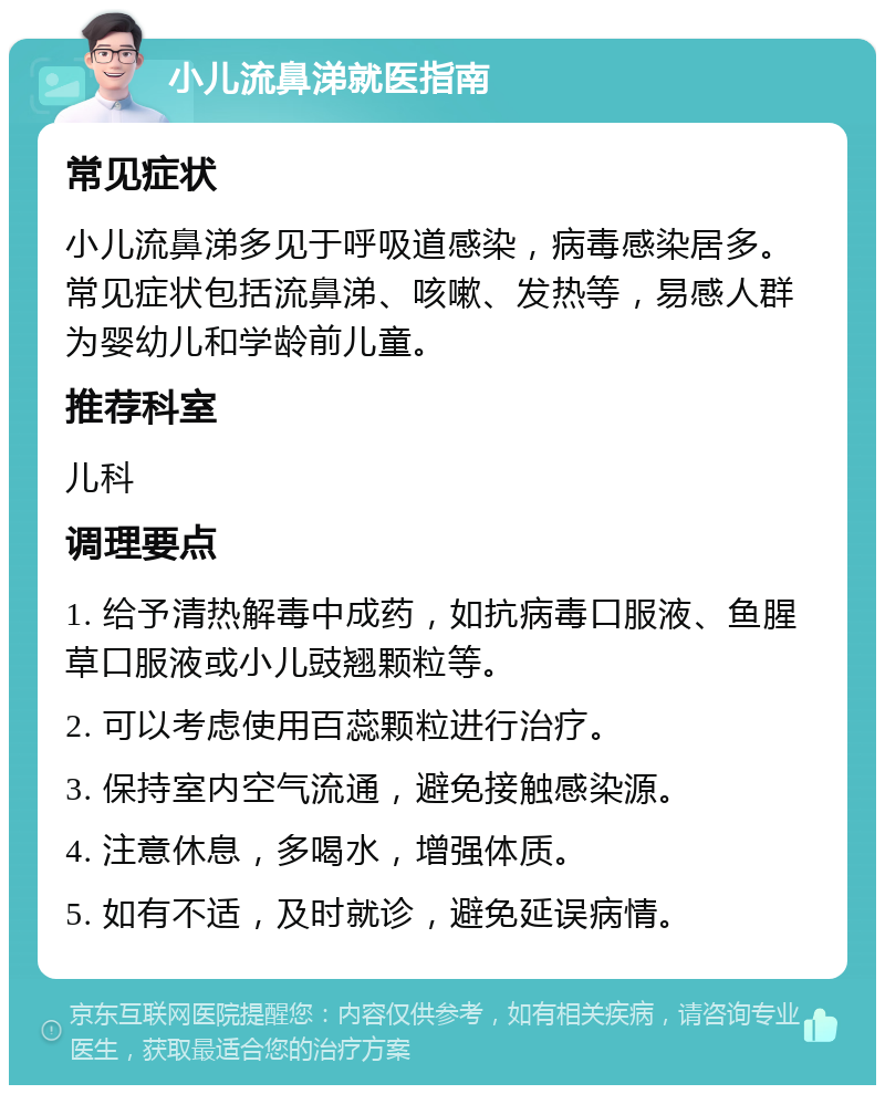 小儿流鼻涕就医指南 常见症状 小儿流鼻涕多见于呼吸道感染，病毒感染居多。常见症状包括流鼻涕、咳嗽、发热等，易感人群为婴幼儿和学龄前儿童。 推荐科室 儿科 调理要点 1. 给予清热解毒中成药，如抗病毒口服液、鱼腥草口服液或小儿豉翘颗粒等。 2. 可以考虑使用百蕊颗粒进行治疗。 3. 保持室内空气流通，避免接触感染源。 4. 注意休息，多喝水，增强体质。 5. 如有不适，及时就诊，避免延误病情。