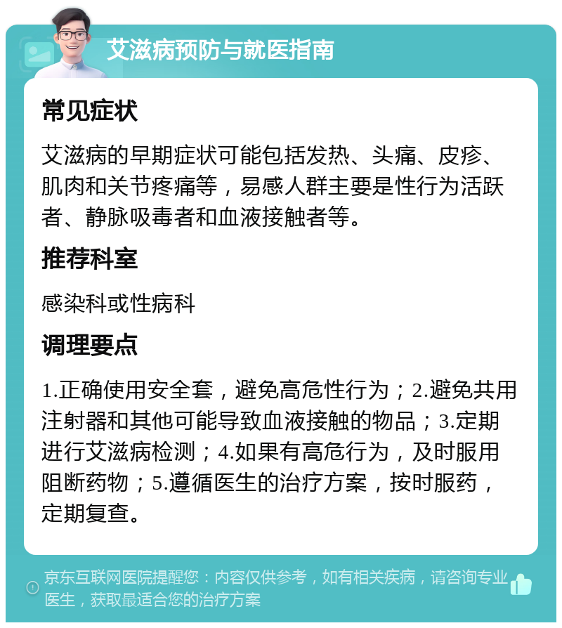 艾滋病预防与就医指南 常见症状 艾滋病的早期症状可能包括发热、头痛、皮疹、肌肉和关节疼痛等，易感人群主要是性行为活跃者、静脉吸毒者和血液接触者等。 推荐科室 感染科或性病科 调理要点 1.正确使用安全套，避免高危性行为；2.避免共用注射器和其他可能导致血液接触的物品；3.定期进行艾滋病检测；4.如果有高危行为，及时服用阻断药物；5.遵循医生的治疗方案，按时服药，定期复查。