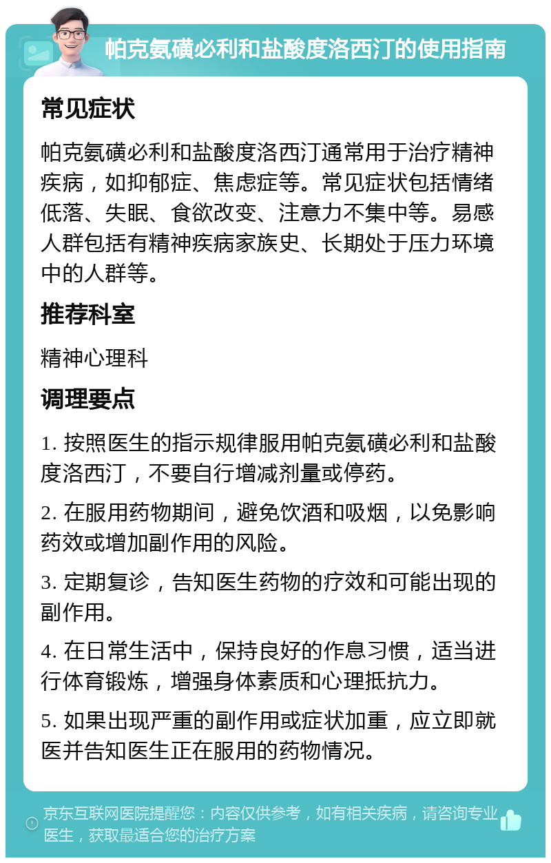 帕克氨磺必利和盐酸度洛西汀的使用指南 常见症状 帕克氨磺必利和盐酸度洛西汀通常用于治疗精神疾病，如抑郁症、焦虑症等。常见症状包括情绪低落、失眠、食欲改变、注意力不集中等。易感人群包括有精神疾病家族史、长期处于压力环境中的人群等。 推荐科室 精神心理科 调理要点 1. 按照医生的指示规律服用帕克氨磺必利和盐酸度洛西汀，不要自行增减剂量或停药。 2. 在服用药物期间，避免饮酒和吸烟，以免影响药效或增加副作用的风险。 3. 定期复诊，告知医生药物的疗效和可能出现的副作用。 4. 在日常生活中，保持良好的作息习惯，适当进行体育锻炼，增强身体素质和心理抵抗力。 5. 如果出现严重的副作用或症状加重，应立即就医并告知医生正在服用的药物情况。