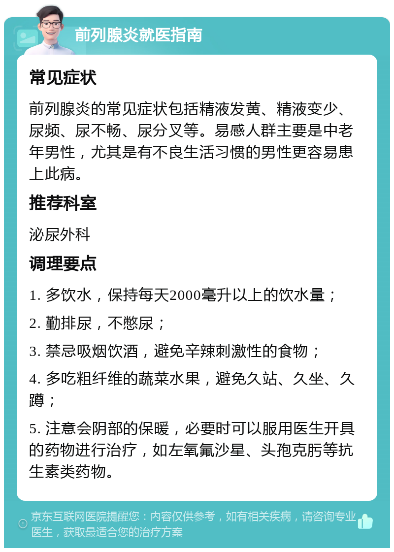 前列腺炎就医指南 常见症状 前列腺炎的常见症状包括精液发黄、精液变少、尿频、尿不畅、尿分叉等。易感人群主要是中老年男性，尤其是有不良生活习惯的男性更容易患上此病。 推荐科室 泌尿外科 调理要点 1. 多饮水，保持每天2000毫升以上的饮水量； 2. 勤排尿，不憋尿； 3. 禁忌吸烟饮酒，避免辛辣刺激性的食物； 4. 多吃粗纤维的蔬菜水果，避免久站、久坐、久蹲； 5. 注意会阴部的保暖，必要时可以服用医生开具的药物进行治疗，如左氧氟沙星、头孢克肟等抗生素类药物。