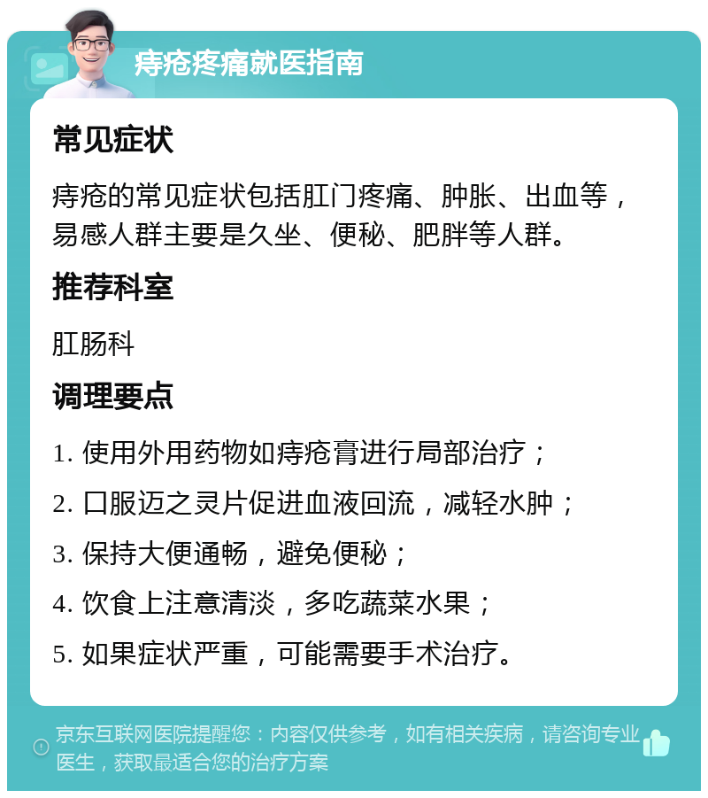 痔疮疼痛就医指南 常见症状 痔疮的常见症状包括肛门疼痛、肿胀、出血等，易感人群主要是久坐、便秘、肥胖等人群。 推荐科室 肛肠科 调理要点 1. 使用外用药物如痔疮膏进行局部治疗； 2. 口服迈之灵片促进血液回流，减轻水肿； 3. 保持大便通畅，避免便秘； 4. 饮食上注意清淡，多吃蔬菜水果； 5. 如果症状严重，可能需要手术治疗。