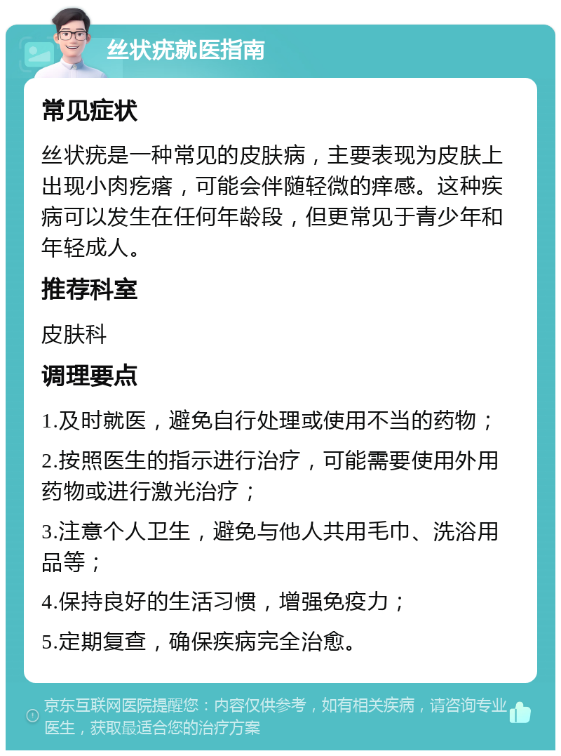 丝状疣就医指南 常见症状 丝状疣是一种常见的皮肤病，主要表现为皮肤上出现小肉疙瘩，可能会伴随轻微的痒感。这种疾病可以发生在任何年龄段，但更常见于青少年和年轻成人。 推荐科室 皮肤科 调理要点 1.及时就医，避免自行处理或使用不当的药物； 2.按照医生的指示进行治疗，可能需要使用外用药物或进行激光治疗； 3.注意个人卫生，避免与他人共用毛巾、洗浴用品等； 4.保持良好的生活习惯，增强免疫力； 5.定期复查，确保疾病完全治愈。