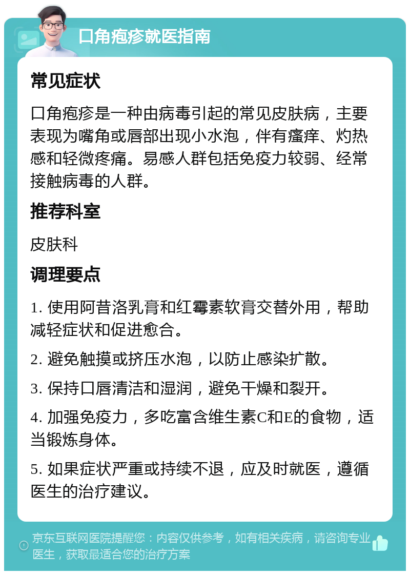 口角疱疹就医指南 常见症状 口角疱疹是一种由病毒引起的常见皮肤病，主要表现为嘴角或唇部出现小水泡，伴有瘙痒、灼热感和轻微疼痛。易感人群包括免疫力较弱、经常接触病毒的人群。 推荐科室 皮肤科 调理要点 1. 使用阿昔洛乳膏和红霉素软膏交替外用，帮助减轻症状和促进愈合。 2. 避免触摸或挤压水泡，以防止感染扩散。 3. 保持口唇清洁和湿润，避免干燥和裂开。 4. 加强免疫力，多吃富含维生素C和E的食物，适当锻炼身体。 5. 如果症状严重或持续不退，应及时就医，遵循医生的治疗建议。