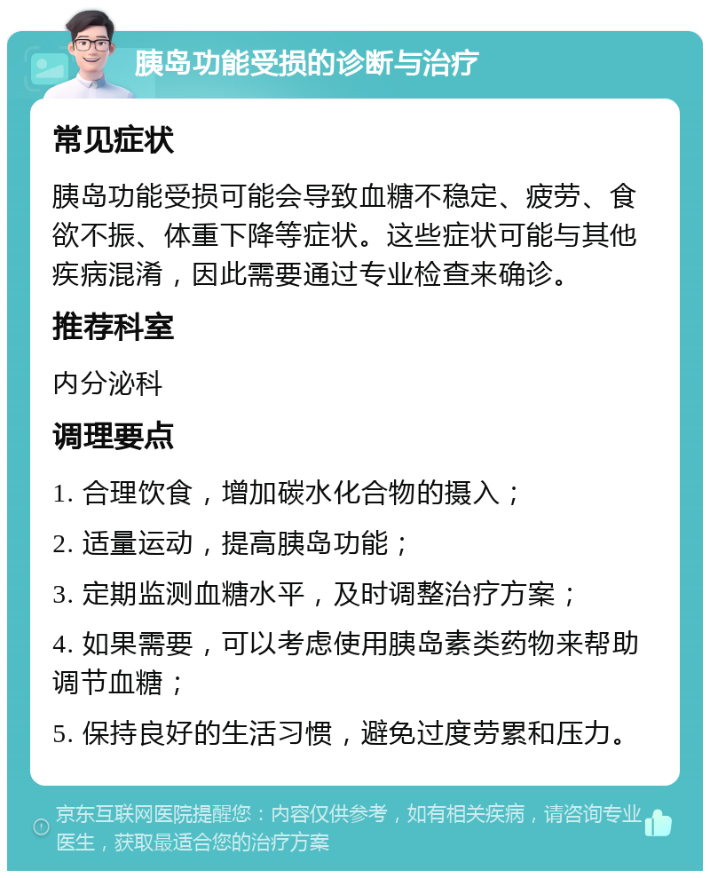 胰岛功能受损的诊断与治疗 常见症状 胰岛功能受损可能会导致血糖不稳定、疲劳、食欲不振、体重下降等症状。这些症状可能与其他疾病混淆，因此需要通过专业检查来确诊。 推荐科室 内分泌科 调理要点 1. 合理饮食，增加碳水化合物的摄入； 2. 适量运动，提高胰岛功能； 3. 定期监测血糖水平，及时调整治疗方案； 4. 如果需要，可以考虑使用胰岛素类药物来帮助调节血糖； 5. 保持良好的生活习惯，避免过度劳累和压力。