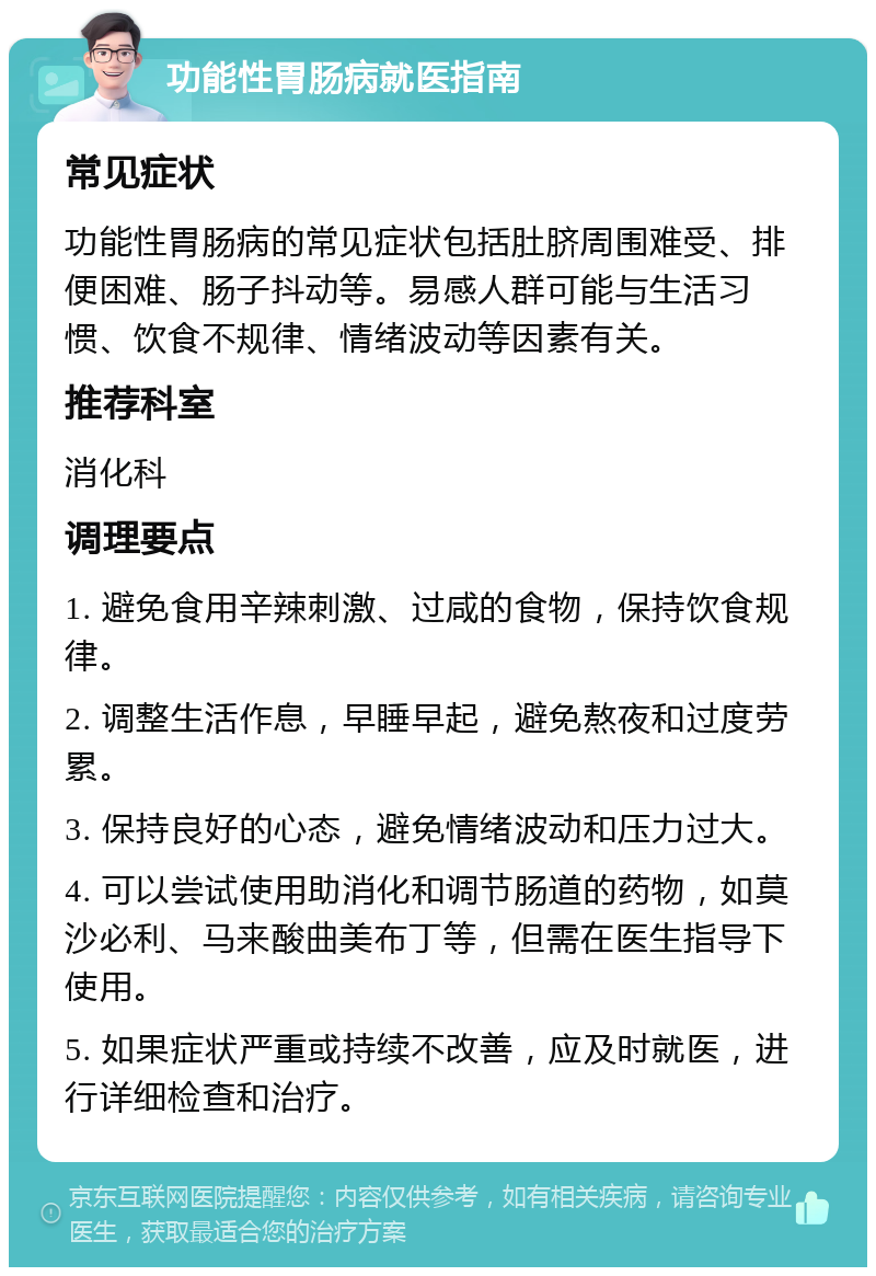 功能性胃肠病就医指南 常见症状 功能性胃肠病的常见症状包括肚脐周围难受、排便困难、肠子抖动等。易感人群可能与生活习惯、饮食不规律、情绪波动等因素有关。 推荐科室 消化科 调理要点 1. 避免食用辛辣刺激、过咸的食物，保持饮食规律。 2. 调整生活作息，早睡早起，避免熬夜和过度劳累。 3. 保持良好的心态，避免情绪波动和压力过大。 4. 可以尝试使用助消化和调节肠道的药物，如莫沙必利、马来酸曲美布丁等，但需在医生指导下使用。 5. 如果症状严重或持续不改善，应及时就医，进行详细检查和治疗。