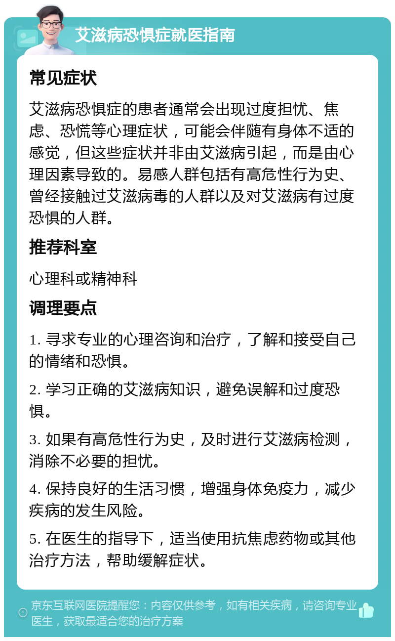 艾滋病恐惧症就医指南 常见症状 艾滋病恐惧症的患者通常会出现过度担忧、焦虑、恐慌等心理症状，可能会伴随有身体不适的感觉，但这些症状并非由艾滋病引起，而是由心理因素导致的。易感人群包括有高危性行为史、曾经接触过艾滋病毒的人群以及对艾滋病有过度恐惧的人群。 推荐科室 心理科或精神科 调理要点 1. 寻求专业的心理咨询和治疗，了解和接受自己的情绪和恐惧。 2. 学习正确的艾滋病知识，避免误解和过度恐惧。 3. 如果有高危性行为史，及时进行艾滋病检测，消除不必要的担忧。 4. 保持良好的生活习惯，增强身体免疫力，减少疾病的发生风险。 5. 在医生的指导下，适当使用抗焦虑药物或其他治疗方法，帮助缓解症状。