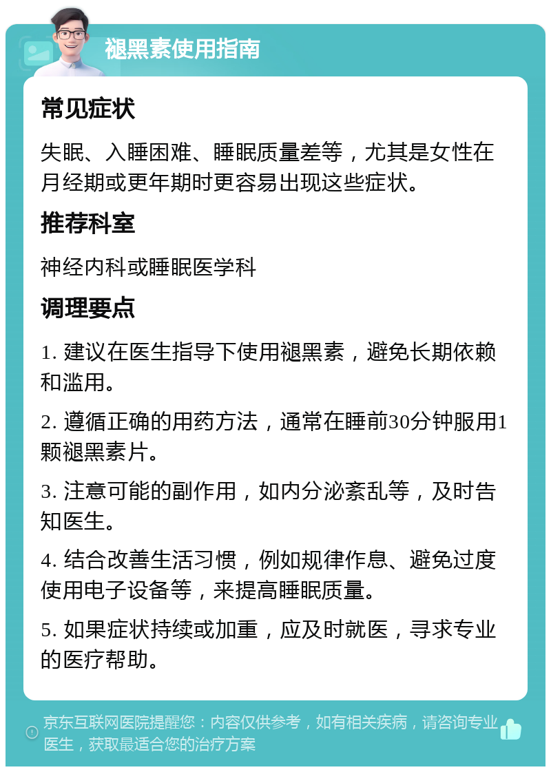 褪黑素使用指南 常见症状 失眠、入睡困难、睡眠质量差等，尤其是女性在月经期或更年期时更容易出现这些症状。 推荐科室 神经内科或睡眠医学科 调理要点 1. 建议在医生指导下使用褪黑素，避免长期依赖和滥用。 2. 遵循正确的用药方法，通常在睡前30分钟服用1颗褪黑素片。 3. 注意可能的副作用，如内分泌紊乱等，及时告知医生。 4. 结合改善生活习惯，例如规律作息、避免过度使用电子设备等，来提高睡眠质量。 5. 如果症状持续或加重，应及时就医，寻求专业的医疗帮助。