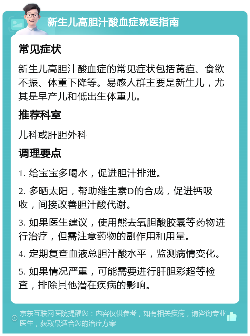 新生儿高胆汁酸血症就医指南 常见症状 新生儿高胆汁酸血症的常见症状包括黄疸、食欲不振、体重下降等。易感人群主要是新生儿，尤其是早产儿和低出生体重儿。 推荐科室 儿科或肝胆外科 调理要点 1. 给宝宝多喝水，促进胆汁排泄。 2. 多晒太阳，帮助维生素D的合成，促进钙吸收，间接改善胆汁酸代谢。 3. 如果医生建议，使用熊去氧胆酸胶囊等药物进行治疗，但需注意药物的副作用和用量。 4. 定期复查血液总胆汁酸水平，监测病情变化。 5. 如果情况严重，可能需要进行肝胆彩超等检查，排除其他潜在疾病的影响。