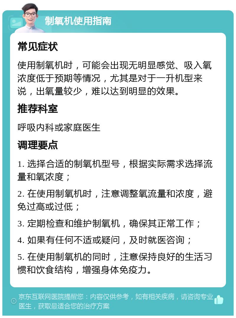 制氧机使用指南 常见症状 使用制氧机时，可能会出现无明显感觉、吸入氧浓度低于预期等情况，尤其是对于一升机型来说，出氧量较少，难以达到明显的效果。 推荐科室 呼吸内科或家庭医生 调理要点 1. 选择合适的制氧机型号，根据实际需求选择流量和氧浓度； 2. 在使用制氧机时，注意调整氧流量和浓度，避免过高或过低； 3. 定期检查和维护制氧机，确保其正常工作； 4. 如果有任何不适或疑问，及时就医咨询； 5. 在使用制氧机的同时，注意保持良好的生活习惯和饮食结构，增强身体免疫力。