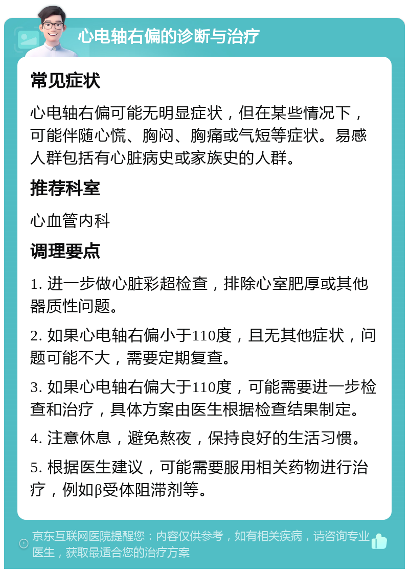 心电轴右偏的诊断与治疗 常见症状 心电轴右偏可能无明显症状，但在某些情况下，可能伴随心慌、胸闷、胸痛或气短等症状。易感人群包括有心脏病史或家族史的人群。 推荐科室 心血管内科 调理要点 1. 进一步做心脏彩超检查，排除心室肥厚或其他器质性问题。 2. 如果心电轴右偏小于110度，且无其他症状，问题可能不大，需要定期复查。 3. 如果心电轴右偏大于110度，可能需要进一步检查和治疗，具体方案由医生根据检查结果制定。 4. 注意休息，避免熬夜，保持良好的生活习惯。 5. 根据医生建议，可能需要服用相关药物进行治疗，例如β受体阻滞剂等。