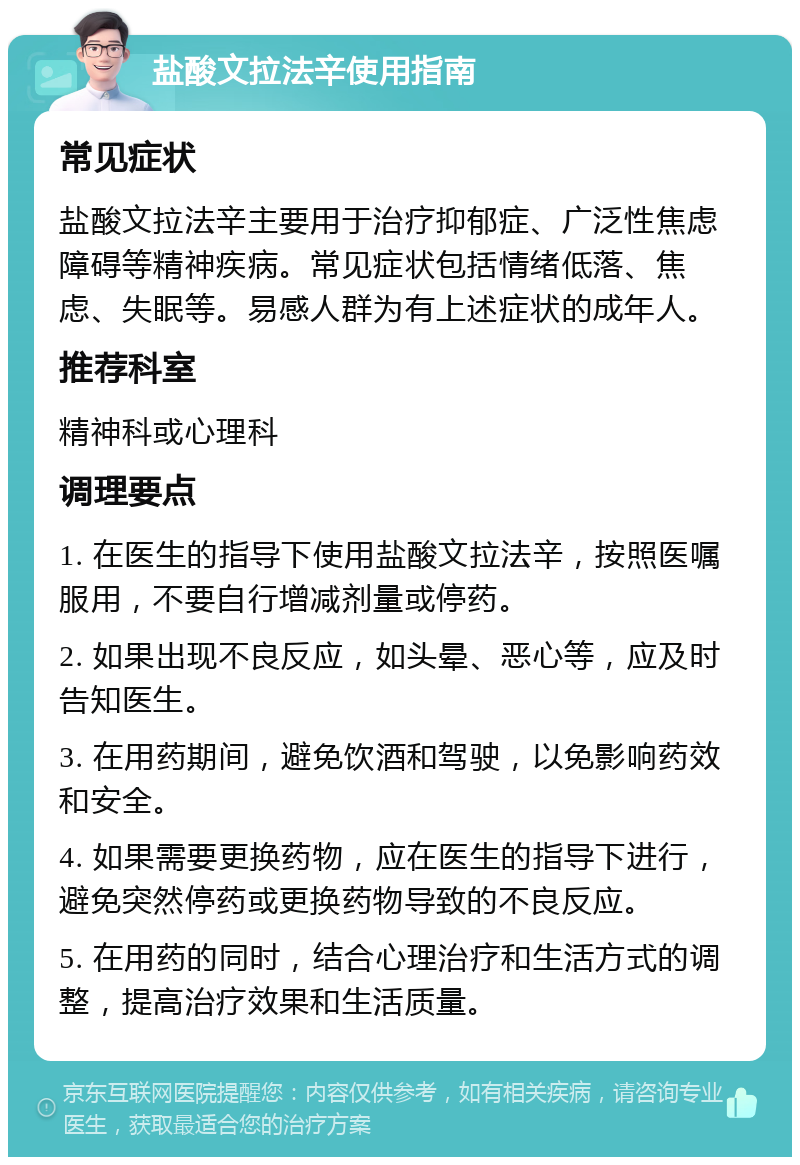 盐酸文拉法辛使用指南 常见症状 盐酸文拉法辛主要用于治疗抑郁症、广泛性焦虑障碍等精神疾病。常见症状包括情绪低落、焦虑、失眠等。易感人群为有上述症状的成年人。 推荐科室 精神科或心理科 调理要点 1. 在医生的指导下使用盐酸文拉法辛，按照医嘱服用，不要自行增减剂量或停药。 2. 如果出现不良反应，如头晕、恶心等，应及时告知医生。 3. 在用药期间，避免饮酒和驾驶，以免影响药效和安全。 4. 如果需要更换药物，应在医生的指导下进行，避免突然停药或更换药物导致的不良反应。 5. 在用药的同时，结合心理治疗和生活方式的调整，提高治疗效果和生活质量。