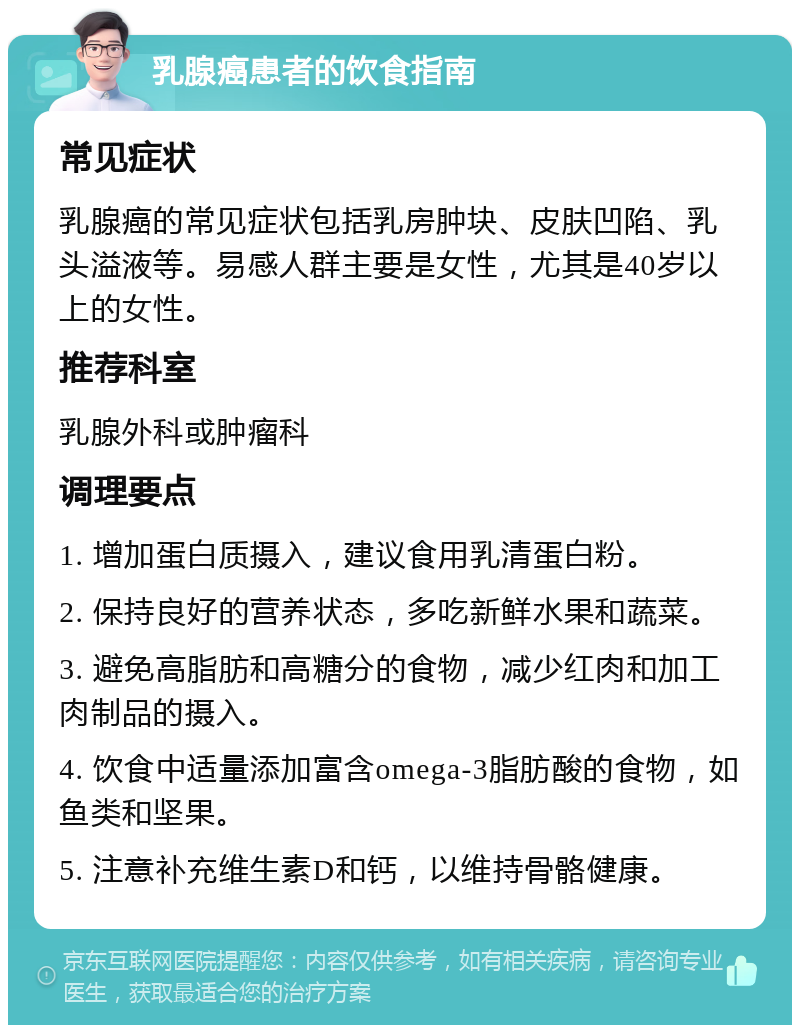 乳腺癌患者的饮食指南 常见症状 乳腺癌的常见症状包括乳房肿块、皮肤凹陷、乳头溢液等。易感人群主要是女性，尤其是40岁以上的女性。 推荐科室 乳腺外科或肿瘤科 调理要点 1. 增加蛋白质摄入，建议食用乳清蛋白粉。 2. 保持良好的营养状态，多吃新鲜水果和蔬菜。 3. 避免高脂肪和高糖分的食物，减少红肉和加工肉制品的摄入。 4. 饮食中适量添加富含omega-3脂肪酸的食物，如鱼类和坚果。 5. 注意补充维生素D和钙，以维持骨骼健康。