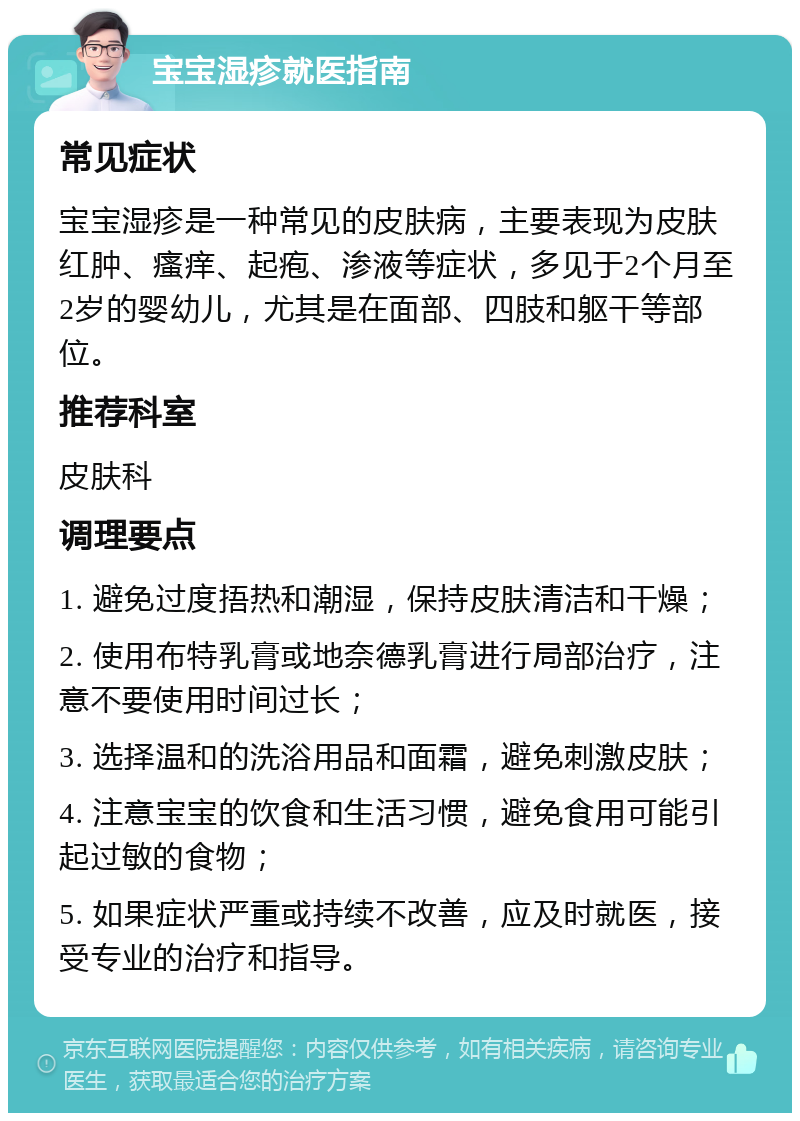 宝宝湿疹就医指南 常见症状 宝宝湿疹是一种常见的皮肤病，主要表现为皮肤红肿、瘙痒、起疱、渗液等症状，多见于2个月至2岁的婴幼儿，尤其是在面部、四肢和躯干等部位。 推荐科室 皮肤科 调理要点 1. 避免过度捂热和潮湿，保持皮肤清洁和干燥； 2. 使用布特乳膏或地奈德乳膏进行局部治疗，注意不要使用时间过长； 3. 选择温和的洗浴用品和面霜，避免刺激皮肤； 4. 注意宝宝的饮食和生活习惯，避免食用可能引起过敏的食物； 5. 如果症状严重或持续不改善，应及时就医，接受专业的治疗和指导。