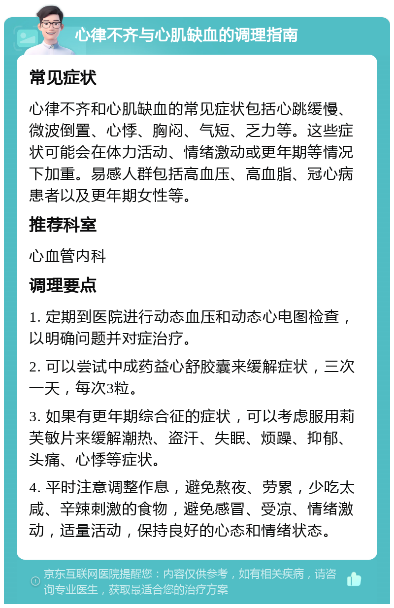 心律不齐与心肌缺血的调理指南 常见症状 心律不齐和心肌缺血的常见症状包括心跳缓慢、微波倒置、心悸、胸闷、气短、乏力等。这些症状可能会在体力活动、情绪激动或更年期等情况下加重。易感人群包括高血压、高血脂、冠心病患者以及更年期女性等。 推荐科室 心血管内科 调理要点 1. 定期到医院进行动态血压和动态心电图检查，以明确问题并对症治疗。 2. 可以尝试中成药益心舒胶囊来缓解症状，三次一天，每次3粒。 3. 如果有更年期综合征的症状，可以考虑服用莉芙敏片来缓解潮热、盗汗、失眠、烦躁、抑郁、头痛、心悸等症状。 4. 平时注意调整作息，避免熬夜、劳累，少吃太咸、辛辣刺激的食物，避免感冒、受凉、情绪激动，适量活动，保持良好的心态和情绪状态。