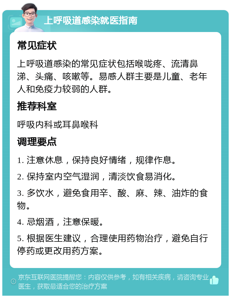 上呼吸道感染就医指南 常见症状 上呼吸道感染的常见症状包括喉咙疼、流清鼻涕、头痛、咳嗽等。易感人群主要是儿童、老年人和免疫力较弱的人群。 推荐科室 呼吸内科或耳鼻喉科 调理要点 1. 注意休息，保持良好情绪，规律作息。 2. 保持室内空气湿润，清淡饮食易消化。 3. 多饮水，避免食用辛、酸、麻、辣、油炸的食物。 4. 忌烟酒，注意保暖。 5. 根据医生建议，合理使用药物治疗，避免自行停药或更改用药方案。