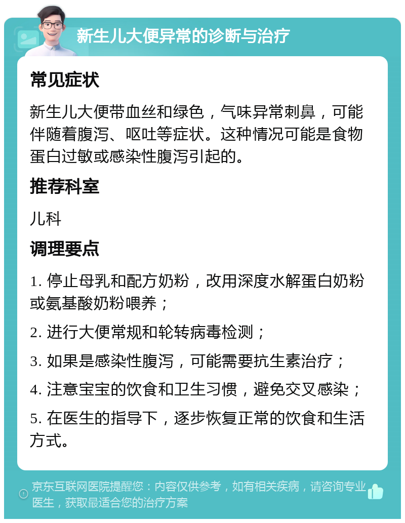 新生儿大便异常的诊断与治疗 常见症状 新生儿大便带血丝和绿色，气味异常刺鼻，可能伴随着腹泻、呕吐等症状。这种情况可能是食物蛋白过敏或感染性腹泻引起的。 推荐科室 儿科 调理要点 1. 停止母乳和配方奶粉，改用深度水解蛋白奶粉或氨基酸奶粉喂养； 2. 进行大便常规和轮转病毒检测； 3. 如果是感染性腹泻，可能需要抗生素治疗； 4. 注意宝宝的饮食和卫生习惯，避免交叉感染； 5. 在医生的指导下，逐步恢复正常的饮食和生活方式。