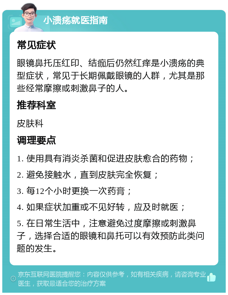 小溃疡就医指南 常见症状 眼镜鼻托压红印、结痂后仍然红痒是小溃疡的典型症状，常见于长期佩戴眼镜的人群，尤其是那些经常摩擦或刺激鼻子的人。 推荐科室 皮肤科 调理要点 1. 使用具有消炎杀菌和促进皮肤愈合的药物； 2. 避免接触水，直到皮肤完全恢复； 3. 每12个小时更换一次药膏； 4. 如果症状加重或不见好转，应及时就医； 5. 在日常生活中，注意避免过度摩擦或刺激鼻子，选择合适的眼镜和鼻托可以有效预防此类问题的发生。