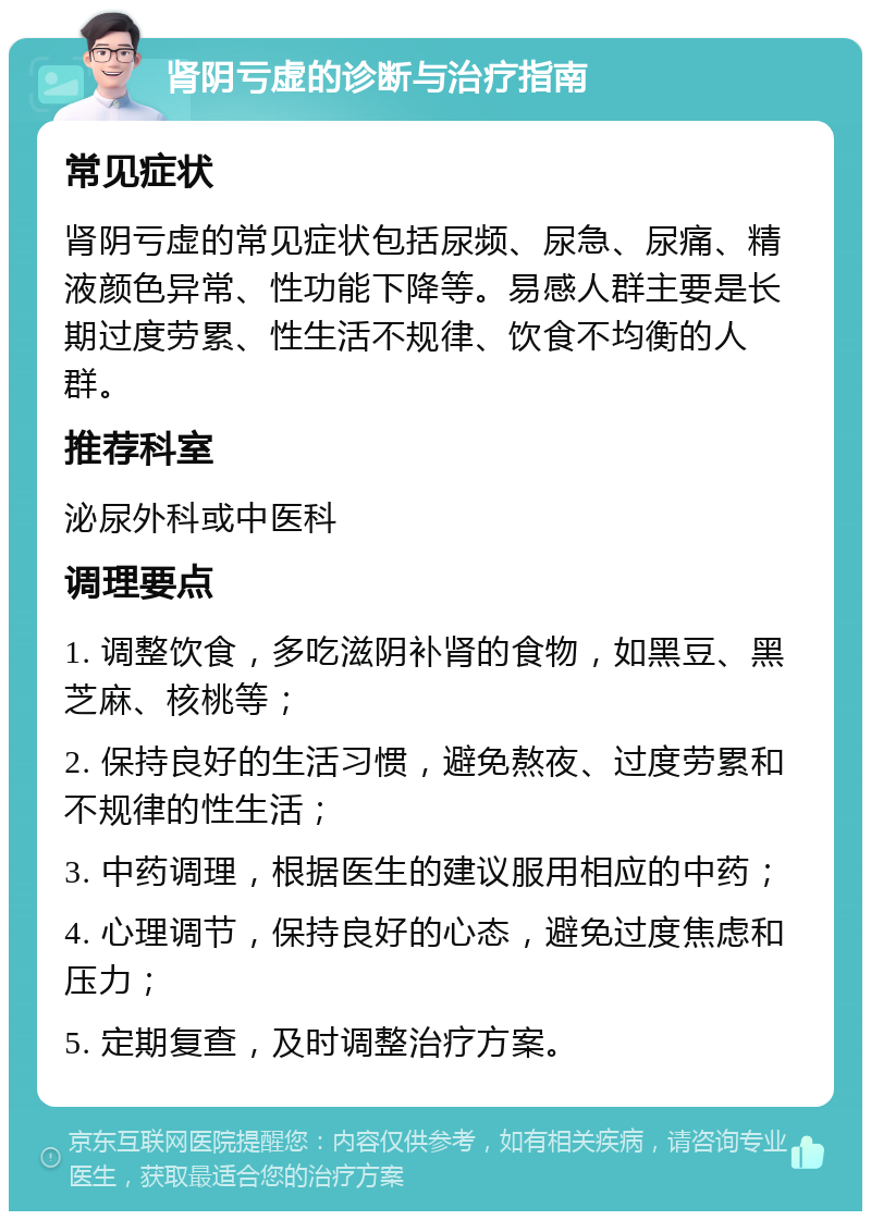 肾阴亏虚的诊断与治疗指南 常见症状 肾阴亏虚的常见症状包括尿频、尿急、尿痛、精液颜色异常、性功能下降等。易感人群主要是长期过度劳累、性生活不规律、饮食不均衡的人群。 推荐科室 泌尿外科或中医科 调理要点 1. 调整饮食，多吃滋阴补肾的食物，如黑豆、黑芝麻、核桃等； 2. 保持良好的生活习惯，避免熬夜、过度劳累和不规律的性生活； 3. 中药调理，根据医生的建议服用相应的中药； 4. 心理调节，保持良好的心态，避免过度焦虑和压力； 5. 定期复查，及时调整治疗方案。