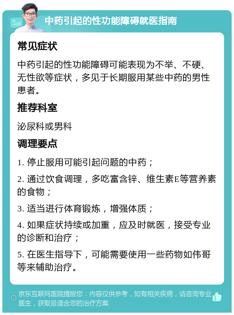 中药引起的性功能障碍就医指南 常见症状 中药引起的性功能障碍可能表现为不举、不硬、无性欲等症状，多见于长期服用某些中药的男性患者。 推荐科室 泌尿科或男科 调理要点 1. 停止服用可能引起问题的中药； 2. 通过饮食调理，多吃富含锌、维生素E等营养素的食物； 3. 适当进行体育锻炼，增强体质； 4. 如果症状持续或加重，应及时就医，接受专业的诊断和治疗； 5. 在医生指导下，可能需要使用一些药物如伟哥等来辅助治疗。