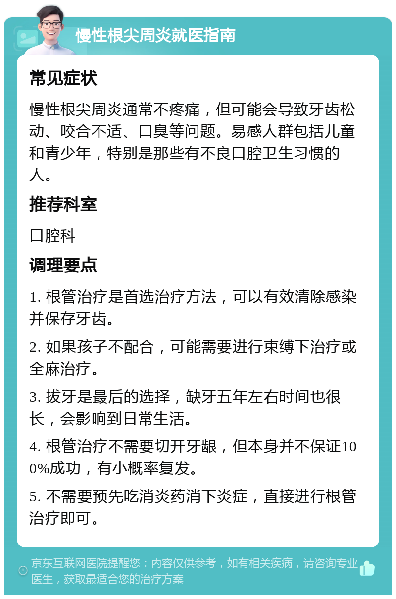 慢性根尖周炎就医指南 常见症状 慢性根尖周炎通常不疼痛，但可能会导致牙齿松动、咬合不适、口臭等问题。易感人群包括儿童和青少年，特别是那些有不良口腔卫生习惯的人。 推荐科室 口腔科 调理要点 1. 根管治疗是首选治疗方法，可以有效清除感染并保存牙齿。 2. 如果孩子不配合，可能需要进行束缚下治疗或全麻治疗。 3. 拔牙是最后的选择，缺牙五年左右时间也很长，会影响到日常生活。 4. 根管治疗不需要切开牙龈，但本身并不保证100%成功，有小概率复发。 5. 不需要预先吃消炎药消下炎症，直接进行根管治疗即可。