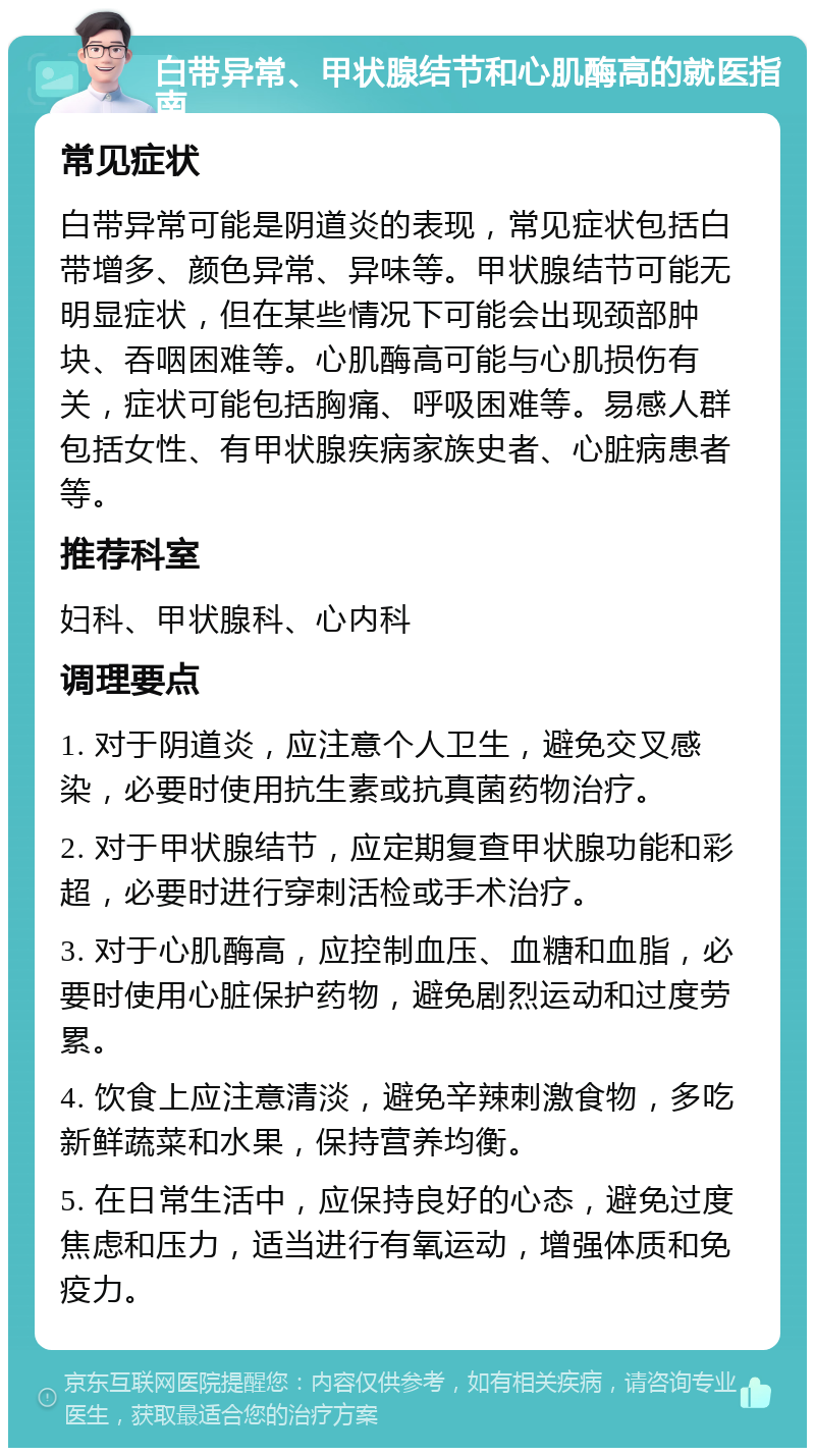 白带异常、甲状腺结节和心肌酶高的就医指南 常见症状 白带异常可能是阴道炎的表现，常见症状包括白带增多、颜色异常、异味等。甲状腺结节可能无明显症状，但在某些情况下可能会出现颈部肿块、吞咽困难等。心肌酶高可能与心肌损伤有关，症状可能包括胸痛、呼吸困难等。易感人群包括女性、有甲状腺疾病家族史者、心脏病患者等。 推荐科室 妇科、甲状腺科、心内科 调理要点 1. 对于阴道炎，应注意个人卫生，避免交叉感染，必要时使用抗生素或抗真菌药物治疗。 2. 对于甲状腺结节，应定期复查甲状腺功能和彩超，必要时进行穿刺活检或手术治疗。 3. 对于心肌酶高，应控制血压、血糖和血脂，必要时使用心脏保护药物，避免剧烈运动和过度劳累。 4. 饮食上应注意清淡，避免辛辣刺激食物，多吃新鲜蔬菜和水果，保持营养均衡。 5. 在日常生活中，应保持良好的心态，避免过度焦虑和压力，适当进行有氧运动，增强体质和免疫力。