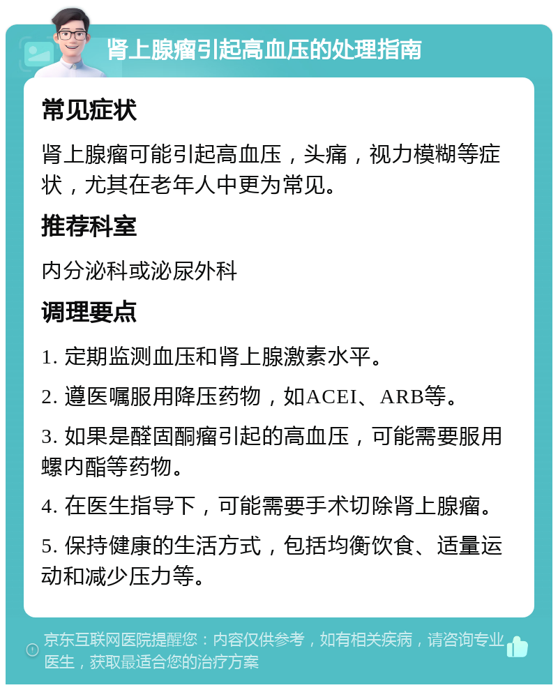 肾上腺瘤引起高血压的处理指南 常见症状 肾上腺瘤可能引起高血压，头痛，视力模糊等症状，尤其在老年人中更为常见。 推荐科室 内分泌科或泌尿外科 调理要点 1. 定期监测血压和肾上腺激素水平。 2. 遵医嘱服用降压药物，如ACEI、ARB等。 3. 如果是醛固酮瘤引起的高血压，可能需要服用螺内酯等药物。 4. 在医生指导下，可能需要手术切除肾上腺瘤。 5. 保持健康的生活方式，包括均衡饮食、适量运动和减少压力等。