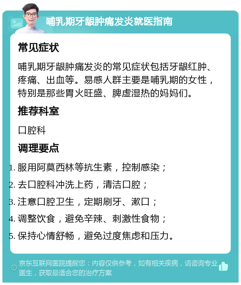 哺乳期牙龈肿痛发炎就医指南 常见症状 哺乳期牙龈肿痛发炎的常见症状包括牙龈红肿、疼痛、出血等。易感人群主要是哺乳期的女性，特别是那些胃火旺盛、脾虚湿热的妈妈们。 推荐科室 口腔科 调理要点 服用阿莫西林等抗生素，控制感染； 去口腔科冲洗上药，清洁口腔； 注意口腔卫生，定期刷牙、漱口； 调整饮食，避免辛辣、刺激性食物； 保持心情舒畅，避免过度焦虑和压力。