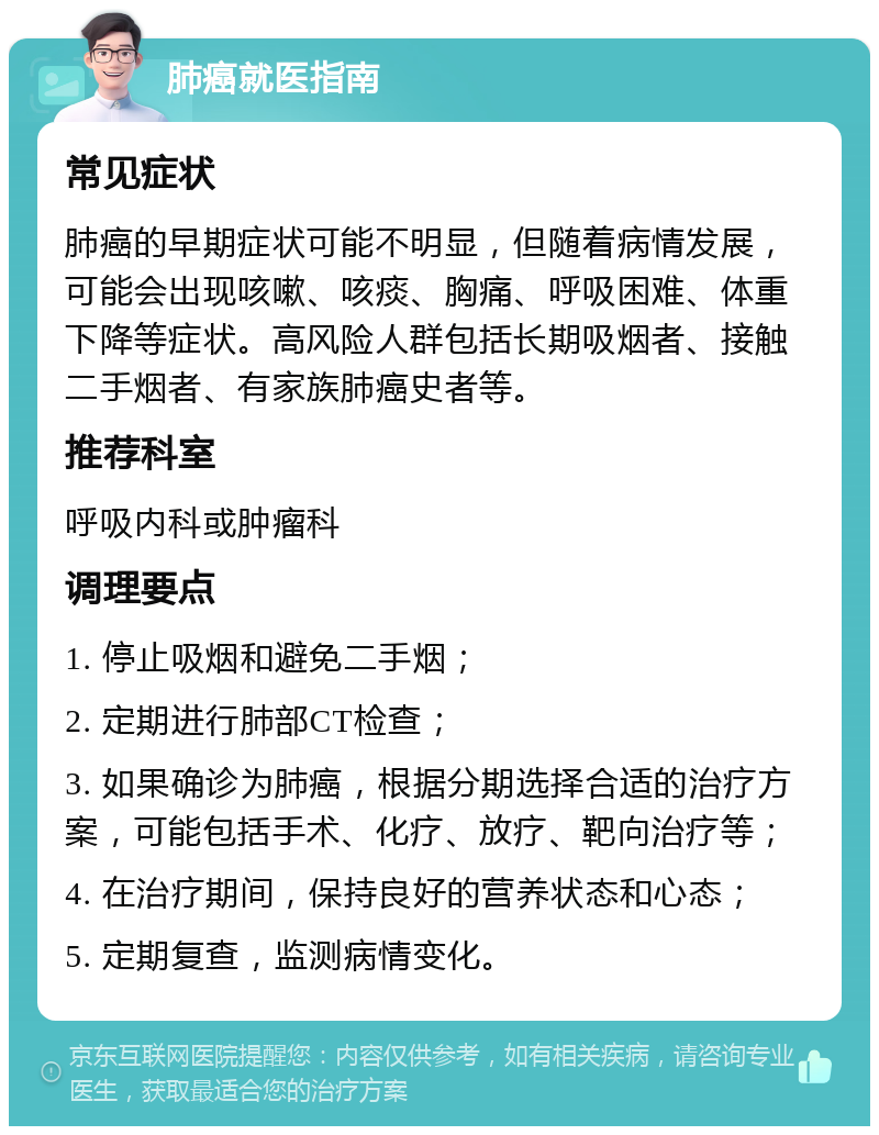 肺癌就医指南 常见症状 肺癌的早期症状可能不明显，但随着病情发展，可能会出现咳嗽、咳痰、胸痛、呼吸困难、体重下降等症状。高风险人群包括长期吸烟者、接触二手烟者、有家族肺癌史者等。 推荐科室 呼吸内科或肿瘤科 调理要点 1. 停止吸烟和避免二手烟； 2. 定期进行肺部CT检查； 3. 如果确诊为肺癌，根据分期选择合适的治疗方案，可能包括手术、化疗、放疗、靶向治疗等； 4. 在治疗期间，保持良好的营养状态和心态； 5. 定期复查，监测病情变化。