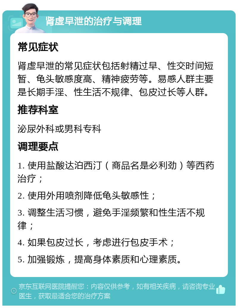 肾虚早泄的治疗与调理 常见症状 肾虚早泄的常见症状包括射精过早、性交时间短暂、龟头敏感度高、精神疲劳等。易感人群主要是长期手淫、性生活不规律、包皮过长等人群。 推荐科室 泌尿外科或男科专科 调理要点 1. 使用盐酸达泊西汀（商品名是必利劲）等西药治疗； 2. 使用外用喷剂降低龟头敏感性； 3. 调整生活习惯，避免手淫频繁和性生活不规律； 4. 如果包皮过长，考虑进行包皮手术； 5. 加强锻炼，提高身体素质和心理素质。