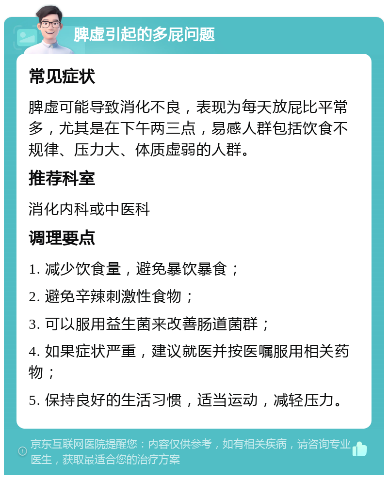 脾虚引起的多屁问题 常见症状 脾虚可能导致消化不良，表现为每天放屁比平常多，尤其是在下午两三点，易感人群包括饮食不规律、压力大、体质虚弱的人群。 推荐科室 消化内科或中医科 调理要点 1. 减少饮食量，避免暴饮暴食； 2. 避免辛辣刺激性食物； 3. 可以服用益生菌来改善肠道菌群； 4. 如果症状严重，建议就医并按医嘱服用相关药物； 5. 保持良好的生活习惯，适当运动，减轻压力。