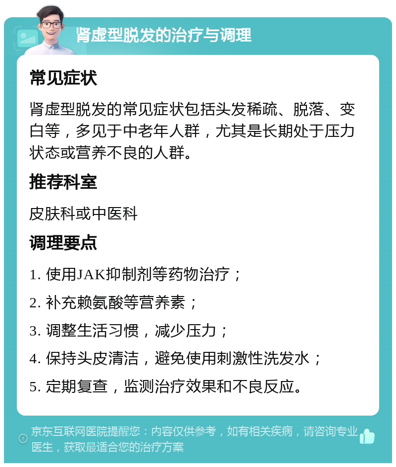 肾虚型脱发的治疗与调理 常见症状 肾虚型脱发的常见症状包括头发稀疏、脱落、变白等，多见于中老年人群，尤其是长期处于压力状态或营养不良的人群。 推荐科室 皮肤科或中医科 调理要点 1. 使用JAK抑制剂等药物治疗； 2. 补充赖氨酸等营养素； 3. 调整生活习惯，减少压力； 4. 保持头皮清洁，避免使用刺激性洗发水； 5. 定期复查，监测治疗效果和不良反应。