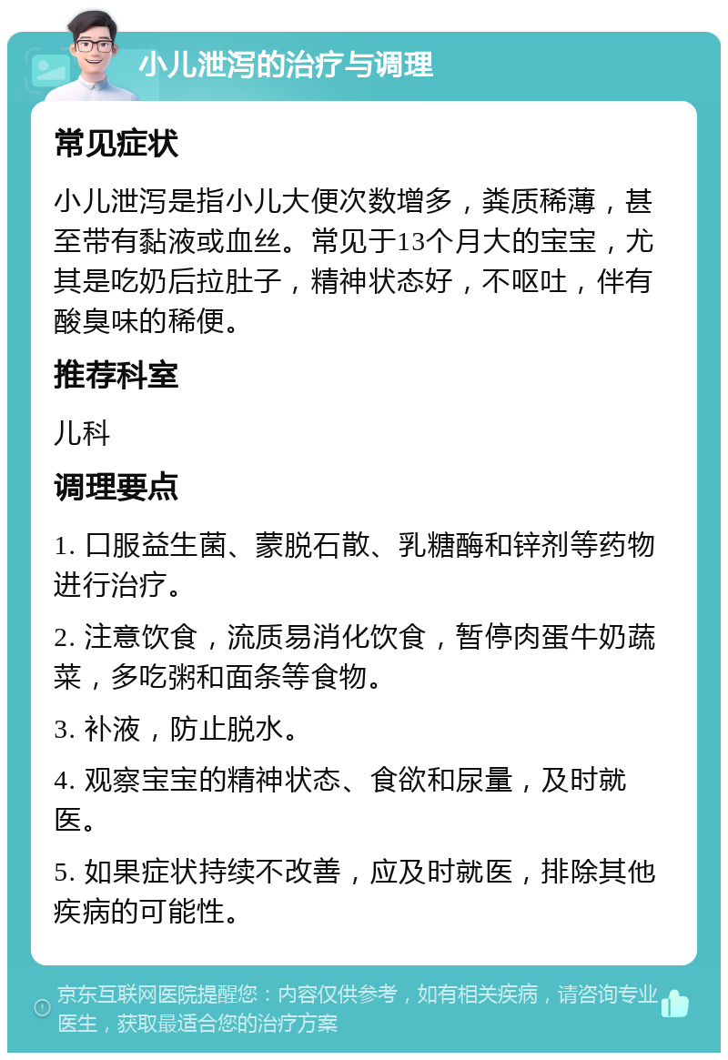 小儿泄泻的治疗与调理 常见症状 小儿泄泻是指小儿大便次数增多，粪质稀薄，甚至带有黏液或血丝。常见于13个月大的宝宝，尤其是吃奶后拉肚子，精神状态好，不呕吐，伴有酸臭味的稀便。 推荐科室 儿科 调理要点 1. 口服益生菌、蒙脱石散、乳糖酶和锌剂等药物进行治疗。 2. 注意饮食，流质易消化饮食，暂停肉蛋牛奶蔬菜，多吃粥和面条等食物。 3. 补液，防止脱水。 4. 观察宝宝的精神状态、食欲和尿量，及时就医。 5. 如果症状持续不改善，应及时就医，排除其他疾病的可能性。