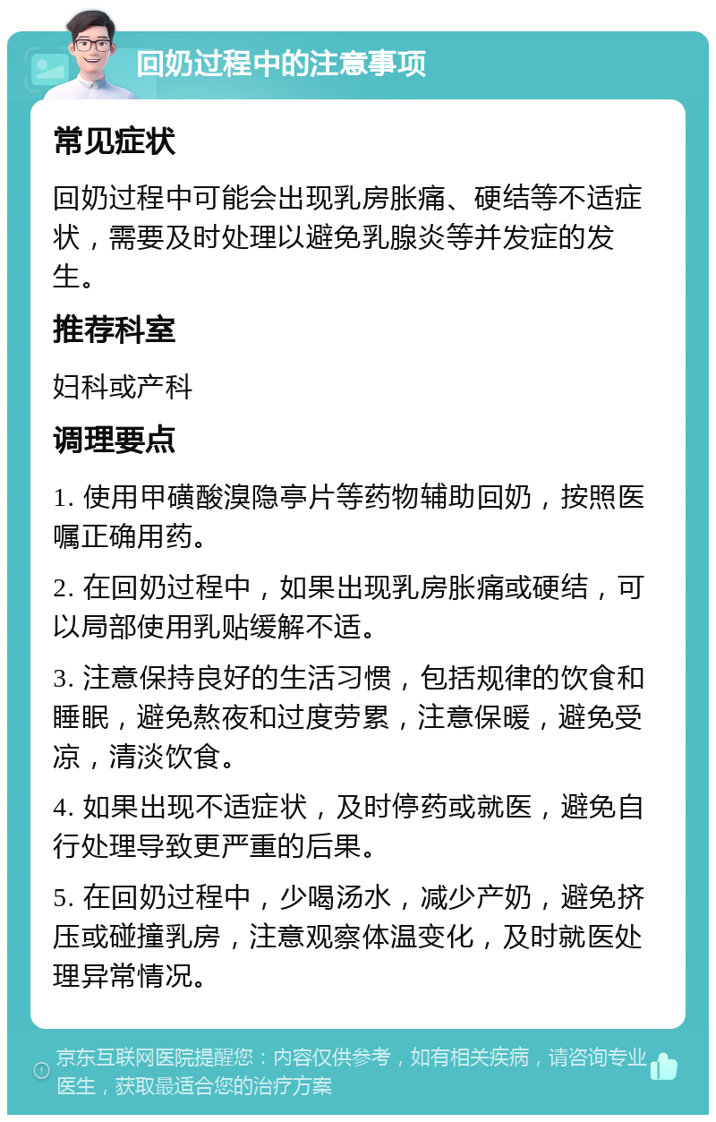 回奶过程中的注意事项 常见症状 回奶过程中可能会出现乳房胀痛、硬结等不适症状，需要及时处理以避免乳腺炎等并发症的发生。 推荐科室 妇科或产科 调理要点 1. 使用甲磺酸溴隐亭片等药物辅助回奶，按照医嘱正确用药。 2. 在回奶过程中，如果出现乳房胀痛或硬结，可以局部使用乳贴缓解不适。 3. 注意保持良好的生活习惯，包括规律的饮食和睡眠，避免熬夜和过度劳累，注意保暖，避免受凉，清淡饮食。 4. 如果出现不适症状，及时停药或就医，避免自行处理导致更严重的后果。 5. 在回奶过程中，少喝汤水，减少产奶，避免挤压或碰撞乳房，注意观察体温变化，及时就医处理异常情况。